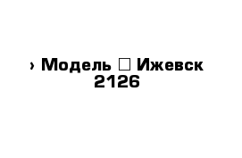  › Модель ­ Ижевск 2126